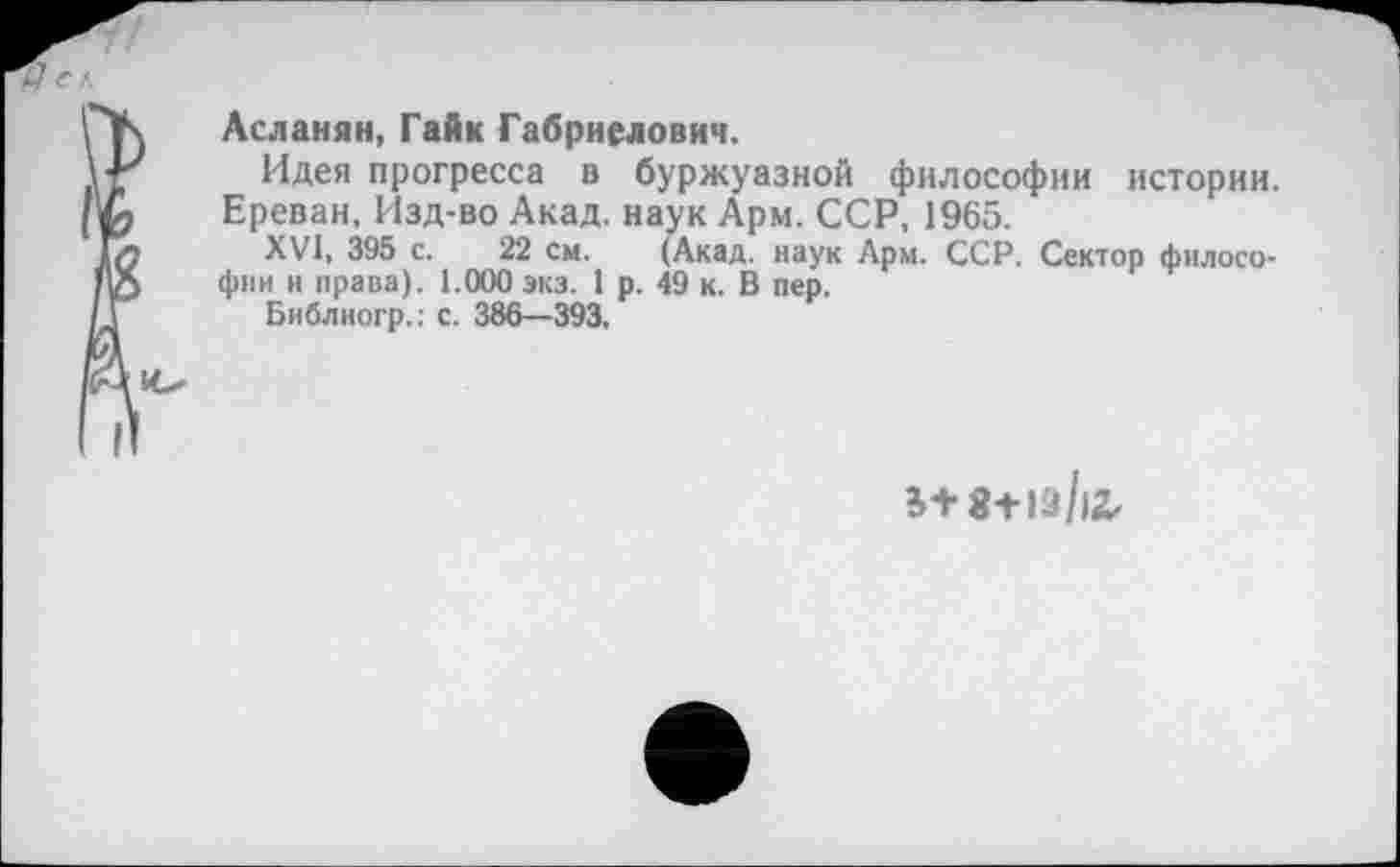 ﻿Асланян, Гайк Габриелович.
Идея прогресса в буржуазной философии истории. Ереван, Изд-во Акад, наук Арм. ССР, 1965.
XVI, 395 с. 22 см. (Акад, наук Арм. ССР. Сектор философии и права). 1.000 экз. 1 р. 49 к. В пер.
Библиогр.: с. 386—393.
8+19/12,